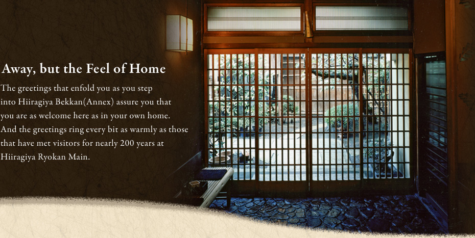 The greetings that enfold you as you step into Hiiragiya Bekkan(Annex) assure you that you are as welcome here as in your own home. And the greetings ring every bit as warmly as those that have met visitors for nearly 200 years at Hiiragiya Ryokan Main. 